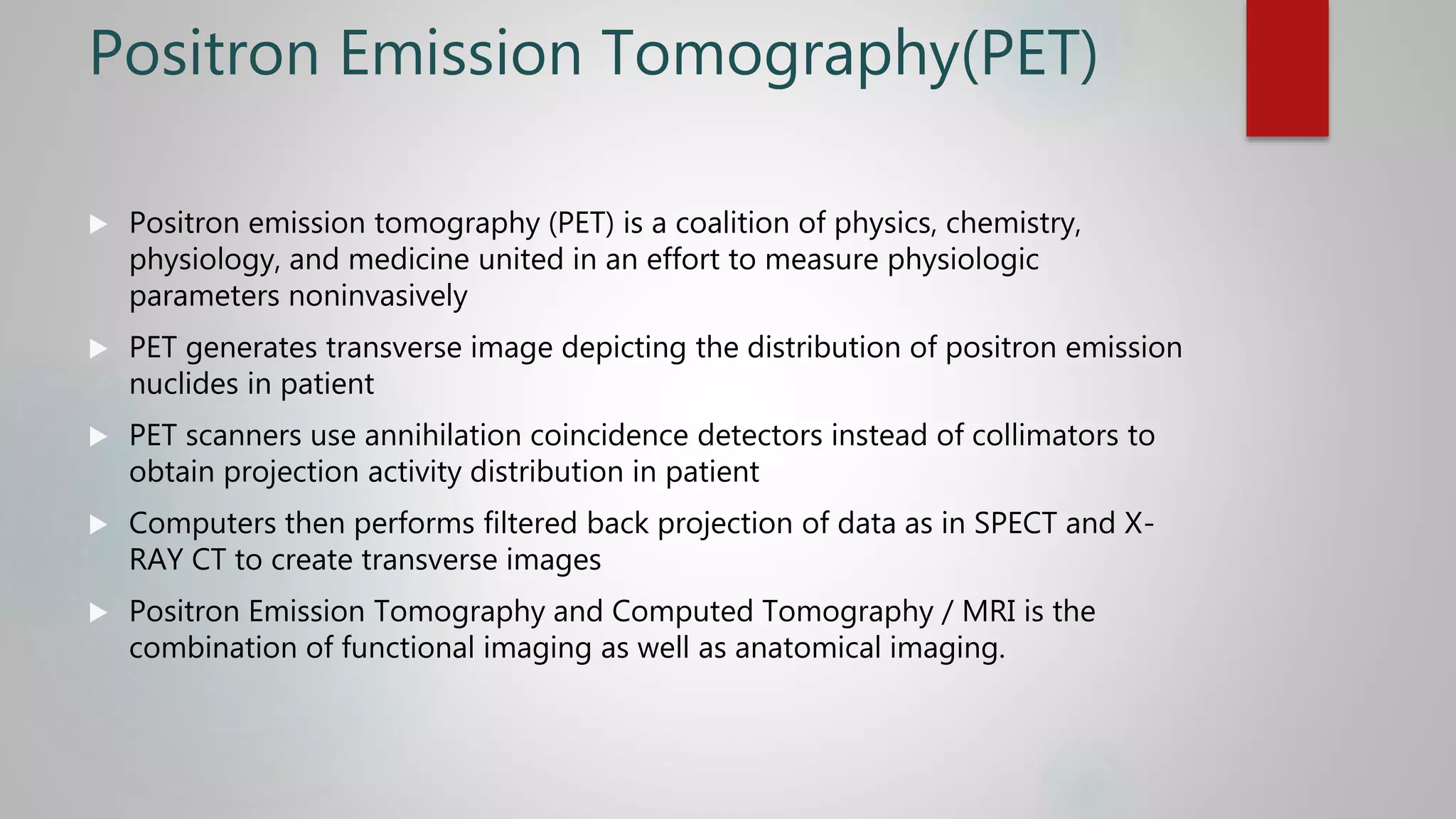 Positron Emission Tomography(PET)
 Positron emission tomography (PET) is a coalition of physics, chemistry,
physiology, and medicine united in an effort to measure physiologic
parameters noninvasively
 PET generates transverse image depicting the distribution of positron emission
nuclides in patient
 PET scanners use annihilation coincidence detectors instead of collimators to
obtain projection activity distribution in patient
 Computers then performs filtered back projection of data as in SPECT and X-
RAY CT to create transverse images
 Positron Emission Tomography and Computed Tomography / MRI is the
combination of functional imaging as well as anatomical imaging.
 