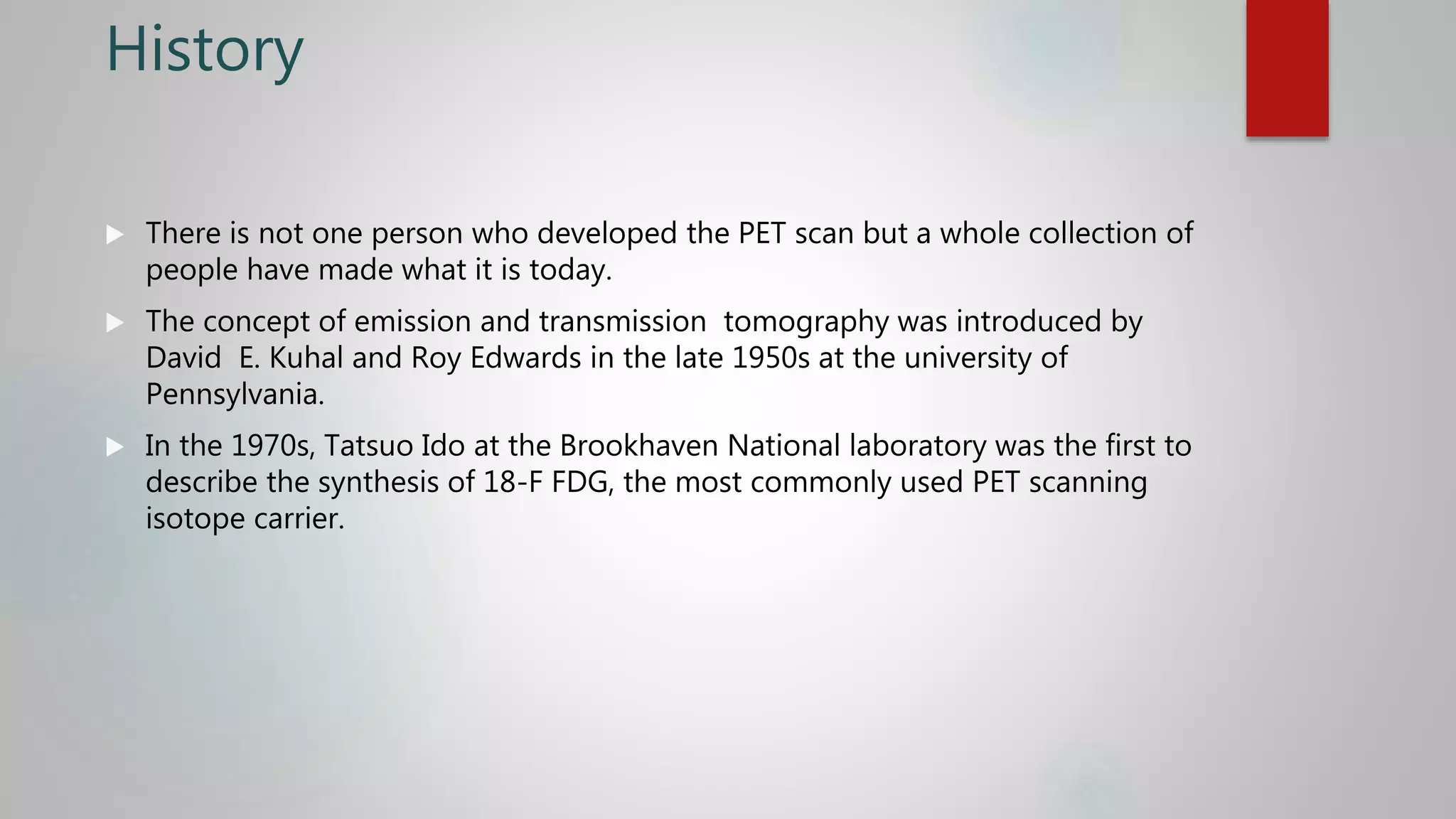 History
 There is not one person who developed the PET scan but a whole collection of
people have made what it is today.
 The concept of emission and transmission tomography was introduced by
David E. Kuhal and Roy Edwards in the late 1950s at the university of
Pennsylvania.
 In the 1970s, Tatsuo Ido at the Brookhaven National laboratory was the first to
describe the synthesis of 18-F FDG, the most commonly used PET scanning
isotope carrier.
 
