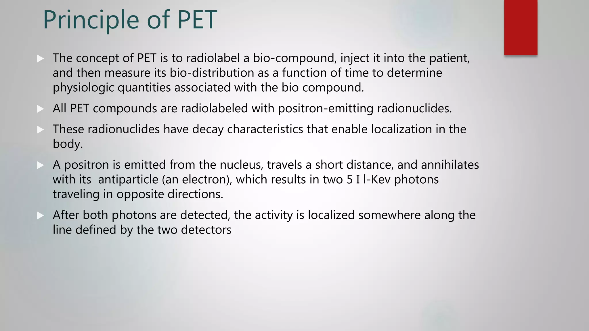 Principle of PET
 The concept of PET is to radiolabel a bio-compound, inject it into the patient,
and then measure its bio-distribution as a function of time to determine
physiologic quantities associated with the bio compound.
 All PET compounds are radiolabeled with positron-emitting radionuclides.
 These radionuclides have decay characteristics that enable localization in the
body.
 A positron is emitted from the nucleus, travels a short distance, and annihilates
with its antiparticle (an electron), which results in two 5 I l-Kev photons
traveling in opposite directions.
 After both photons are detected, the activity is localized somewhere along the
line defined by the two detectors
 