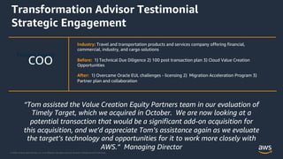 © 2020, Amazon Web Services, Inc. or its Affiliates. All rights reserved. Amazon Confidential and Trademark.
Transformation Advisor Testimonial
Strategic Engagement
Industry: Travel and transportation products and services company offering financial,
commercial, industry, and cargo solutions
Before: 1) Technical Due Diligence 2) 100 post transaction plan 3) Cloud Value Creation
Opportunities
After: 1) Overcame Oracle EUL challenges - licensing 2) Migration Acceleration Program 3)
Partner plan and collaboration
Private Equity
COO
COO
“Tom assisted the Value Creation Equity Partners team in our evaluation of
Timely Target, which we acquired in October. We are now looking at a
potential transaction that would be a significant add-on acquisition for
this acquisition, and we’d appreciate Tom’s assistance again as we evaluate
the target’s technology and opportunities for it to work more closely with
AWS.” Managing Director
 