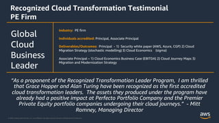 © 2020, Amazon Web Services, Inc. or its Affiliates. All rights reserved. Amazon Confidential and Trademark.
Recognized Cloud Transformation Testimonial
PE Firm
Industry: PE firm
Individuals accredited: Principal, Associate Principal
Deliverables/Outcomes: Principal - 1) Security white paper (AWS, Azure, CGP) 2) Cloud
Migration Strategy (stochastic modelling) 3) Cloud Economics (sigma)
Associate Principal – 1) Cloud Economics Business Case (EBITDA) 2) Cloud Journey Maps 3)
Migration and Modernization Strategy
Global
Cloud
Business
Leader
“As a proponent of the Recognized Transformation Leader Program, I am thrilled
that Grace Hopper and Alan Turing have been recognized as the first accredited
cloud transformation leaders. The assets they produced under the program have
already had a positive impact at Perfecto Portfolio Company and the Premier
Private Equity portfolio companies undergoing their cloud journeys.” - Mitt
Romney, Managing Director
 
