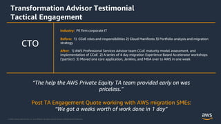 © 2020, Amazon Web Services, Inc. or its Affiliates. All rights reserved. Amazon Confidential and Trademark.
Transformation Advisor Testimonial
Tactical Engagement
Industry: PE firm corporate IT
Before: 1) CCoE roles and responsibilities 2) Cloud Manifesto 3) Portfolio analysis and migration
strategy
After: 1) AWS Professional Services Advisor team CCoE maturity model assessment, and
implementation of CCoE 2) A series of 4 day migration Experience Based Accelerator workshops
(‘parties’) 3) Moved one core application, Jenkins, and MDA over to AWS in one week
CTO
“The help the AWS Private Equity TA team provided early on was
priceless.”
Post TA Engagement Quote working with AWS migration SMEs:
“We got a weeks worth of work done in 1 day”
 