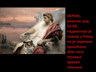 НЕРОН,
римски цар,
54-68 ,
подметнуо је
пожар у Риму,
па је окривио
хришћане,
због чега
почиње
крваво
гоњење.
 