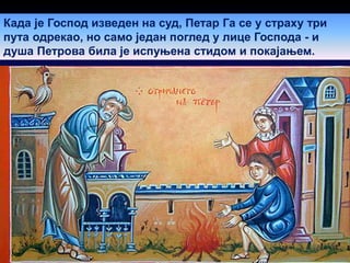 Када је Господ изведен на суд, Петар Га се у страху три
пута одрекао, но само један поглед у лице Господа - и
душа Петрова била је испуњена стидом и покајањем.
 