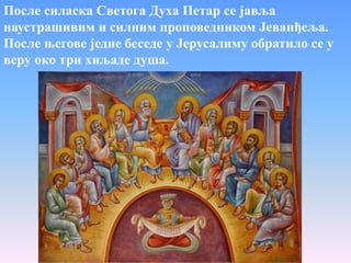 После силаска Светога Духа Петар се јавља
наустрашивим и силним проповедником Јеванђеља.
После његове једне беседе у Јерусалиму обратило се у
веру око три хиљаде душа.
 