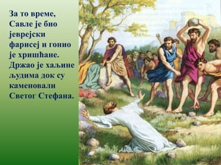 За то време,
Савле је био
јеврејски
фарисеј и гонио
је хришћане.
Држао је хаљине
људима док су
каменовали
Светог Стефана.
 