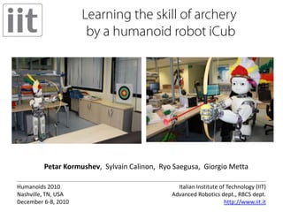 Learning the skill of archery by a humanoid robot iCub Petar Kormushev,  Sylvain Calinon,  Ryo Saegusa,  Giorgio Metta Italian Institute of Technology (IIT)Advanced Robotics dept., RBCS dept. http://www.iit.it Humanoids 2010 Nashville, TN, USADecember 6-8, 2010 
