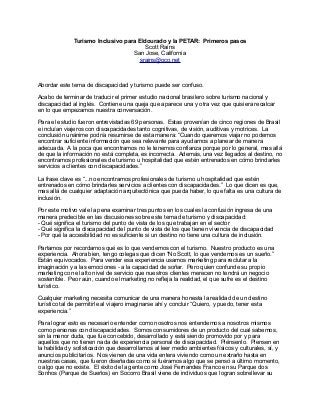 Turismo Inclusivo para Eldourado y la PETAR: Primeros pasos
Scott Rains
San Jose, California
srains@oco.net

Abordar este tema de discapacidad y turismo puede ser confuso.
Acabo de terminar de traducir el primer estudio nacional brasilero sobre turismo nacional y
discapacidad al inglés. Contiene una queja que aparece una y otra vez que quisiera recalcar
en lo que empezamos nuestra conversación.
Para el estudio fueron entrevistadas 69 personas. Estas provenían de cinco regiones de Brasil
e incluían viajeros con discapacidades tanto cognitivas, de visión, auditivas y motrices. La
conclusión unánime podría resumirse de esta manera: “Cuando queremos viajar no podemos
encontrar suficiente información que sea relevante para ayudarnos a planear de manera
adecuada. A la poca que encontramos no le tenemos confianza porque por lo general, mas allá
de que la información no está completa, es incorrecta. Además, una vez llegados al destino, no
encontramos profesionales de turismo u hospitalidad que estén entrenados en cómo brindarles
servicios a clientes con discapacidades.”
La frase clave es “...no encontramos profesionales de turismo u hospitalidad que estén
entrenados en cómo brindarles servicios a clientes con discapacidades.” Lo que dicen es que,
mas allá de cualquier adaptación arquitectónica que pueda haber, lo que falta es una cultura de
inclusión.
Por este motivo vale la pena examinar tres puntos en los cuales la confusión ingresa de una
manera predecible en las discusiones sobre este tema de turismo y discapacidad:
- Qué significa el turismo del punto de vista de los que trabajan en el sector
- Qué significa la discapacidad del punto de vista de los que tienen vivencia de discapacidad
- Por qué la accesibilidad no es suficiente si un destino no tiene una cultura de inclusión.
Partamos por recordarnos qué es lo que vendemos con el turismo. Nuestro producto es una
experiencia. Ahora bien, tengo colegas que dicen “No Scott, lo que vendemos es un sueño.”
Están equivocados. Para vender esa experiencia usamos marketing para reclutar a la
imaginación y a las emociones - a la capacidad de soñar. Pero quien confunde su propio
marketing con el alto nivel de servicio que nuestros clientes merecen no tendrá un negocio
sostenible. Peor aún, cuando el marketing no refleja la realidad, el que sufre es el destino
turístico.
Cualquier marketing necesita comunicar de una manera honesta la realidad de un destino
turístico tal de permitirle al viajero imaginarse ahí y concluir “Quiero, y puedo, tener esta
experiencia.”
Para lograr esto es necesario entender como nosotros nos entendemos a nosotros mismos
como personas con discapacidades. Somos consumidores de un producto del cual sabemos,
sin la menor duda, que fue concebido, desarrollado y está siendo promovido por y para
aquellos que no tienen nada de experiencia personal de discapacidad. Piénsenlo. Piensen en
la habilidad y sofisticación que desarrollamos al leer medio ambientes físicos y culturales, sí, y
anuncios publicitarios. Nos vienen de una vida entera viviendo como un extraño hasta en
nuestras casas, que fueron diseñadas como si fuéramos algo que se pensó a último momento,
o algo que no existe. El éxito de la gente como José Fernandes Franco en su Parque dos
Sonhos (Parque de Sueños) en Socorro Brasil viene de individuos que logran sobrellevar su

 