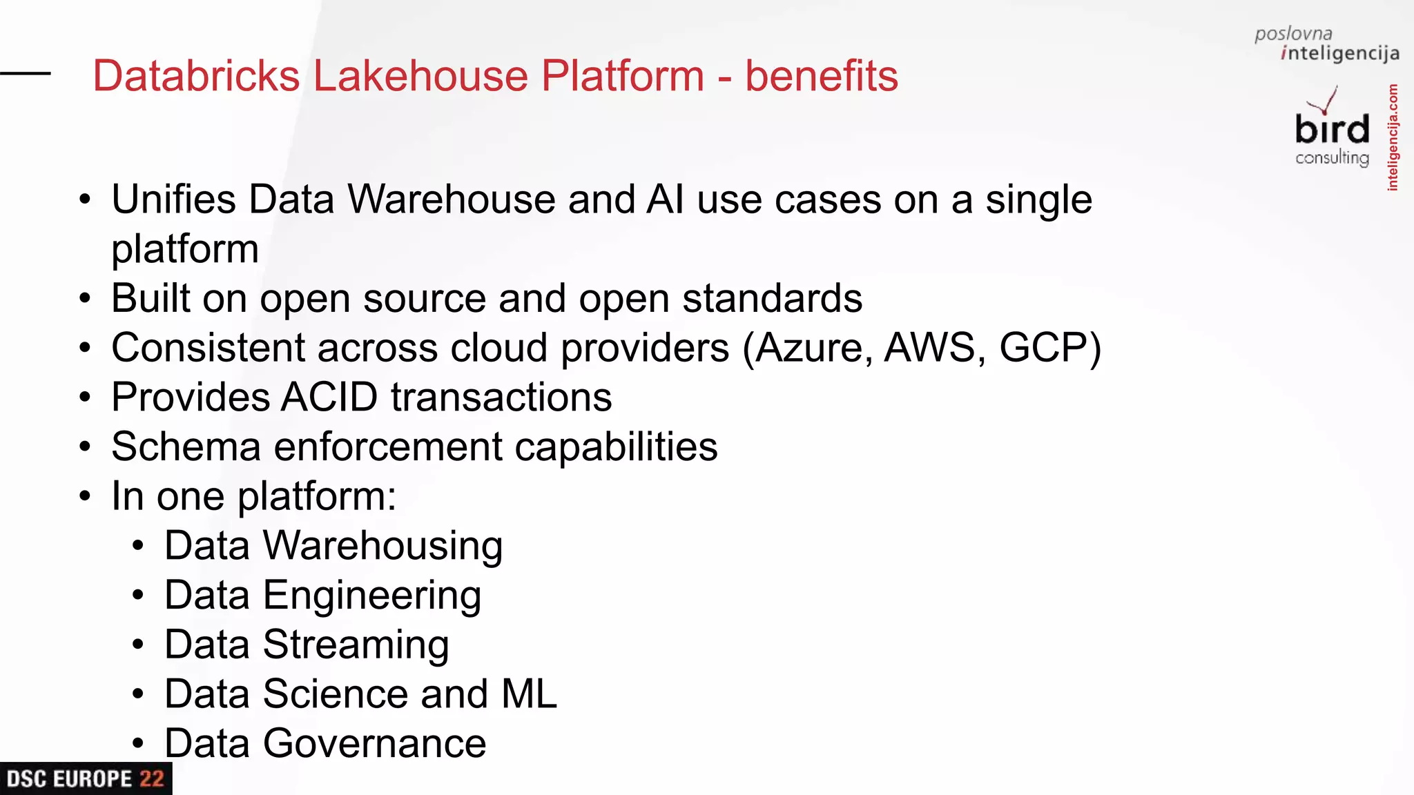inteligencija.com
Databricks Lakehouse Platform - benefits
• Unifies Data Warehouse and AI use cases on a single
platform
• Built on open source and open standards
• Consistent across cloud providers (Azure, AWS, GCP)
• Provides ACID transactions
• Schema enforcement capabilities
• In one platform:
• Data Warehousing
• Data Engineering
• Data Streaming
• Data Science and ML
• Data Governance
 