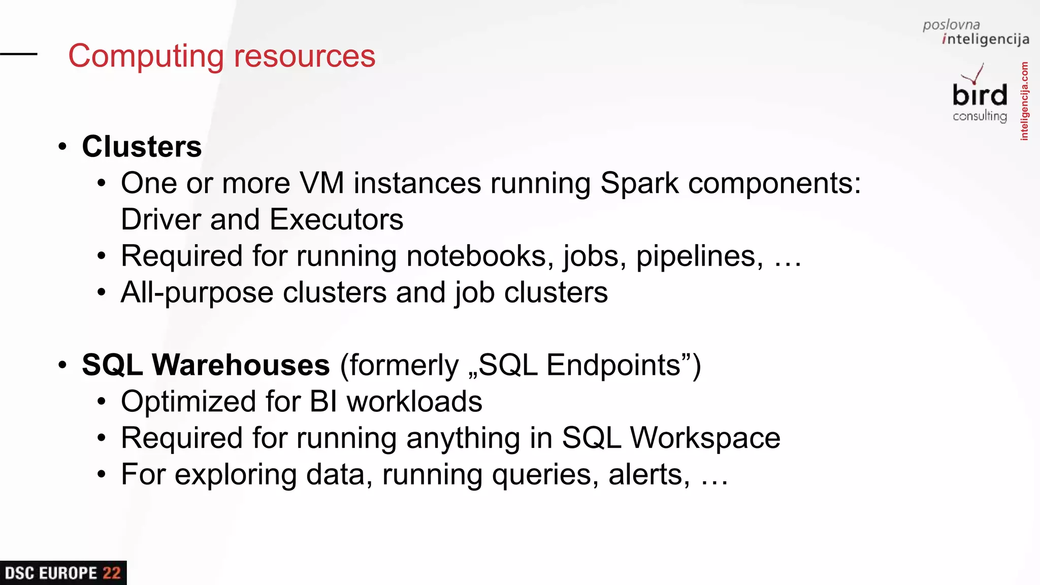 inteligencija.com
Computing resources
• Clusters
• One or more VM instances running Spark components:
Driver and Executors
• Required for running notebooks, jobs, pipelines, …
• All-purpose clusters and job clusters
• SQL Warehouses (formerly „SQL Endpoints”)
• Optimized for BI workloads
• Required for running anything in SQL Workspace
• For exploring data, running queries, alerts, …
 