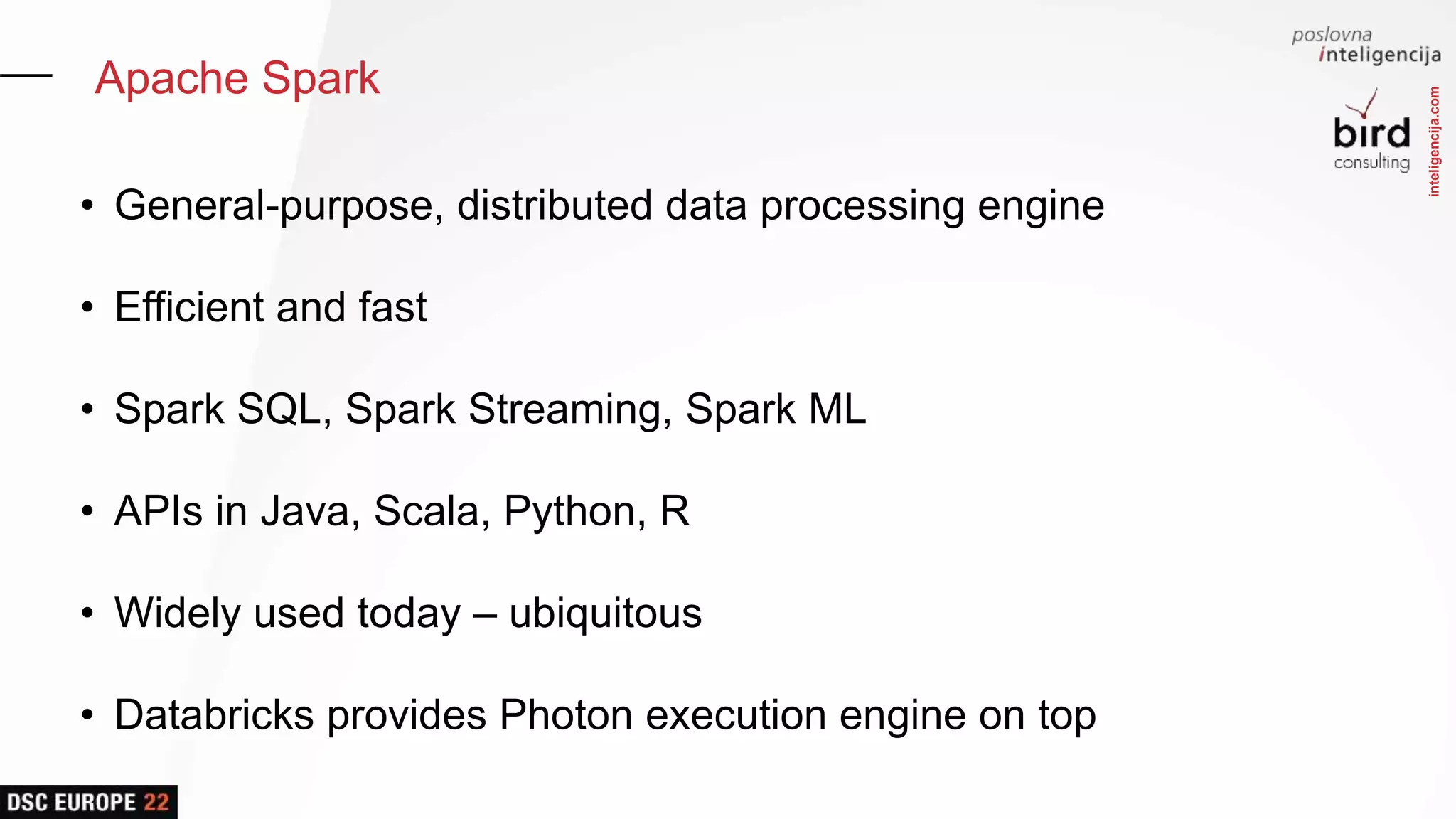 inteligencija.com
Apache Spark
• General-purpose, distributed data processing engine
• Efficient and fast
• Spark SQL, Spark Streaming, Spark ML
• APIs in Java, Scala, Python, R
• Widely used today – ubiquitous
• Databricks provides Photon execution engine on top
 