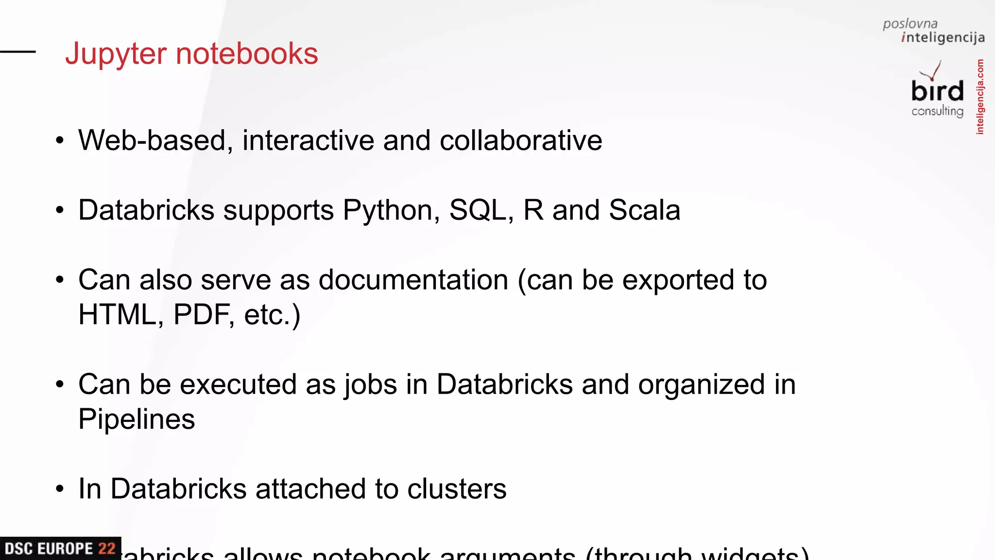 inteligencija.com
Jupyter notebooks
• Web-based, interactive and collaborative
• Databricks supports Python, SQL, R and Scala
• Can also serve as documentation (can be exported to
HTML, PDF, etc.)
• Can be executed as jobs in Databricks and organized in
Pipelines
• In Databricks attached to clusters
 