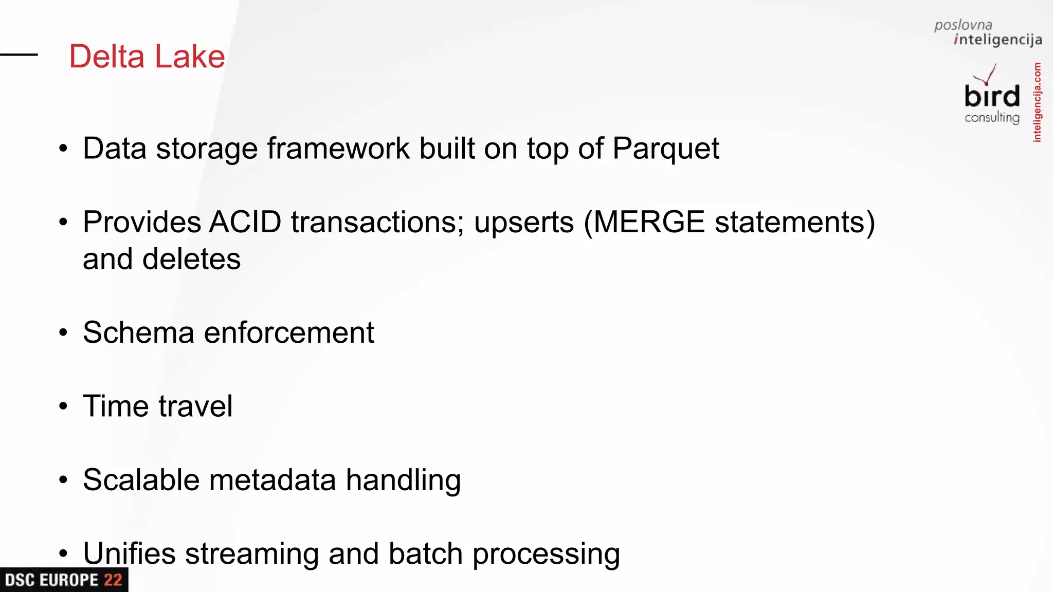 inteligencija.com
Delta Lake
• Data storage framework built on top of Parquet
• Provides ACID transactions; upserts (MERGE statements)
and deletes
• Schema enforcement
• Time travel
• Scalable metadata handling
• Unifies streaming and batch processing
 