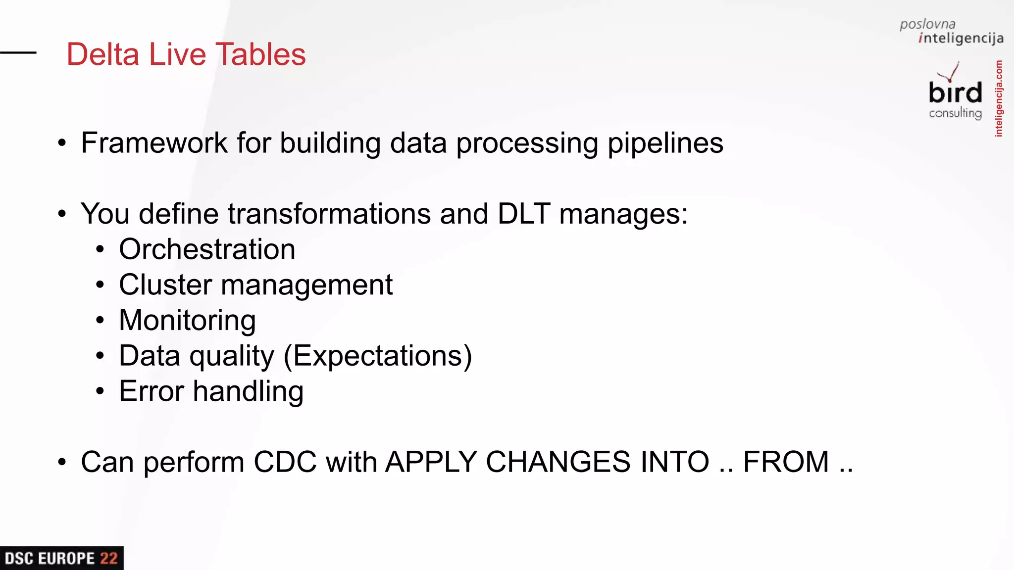inteligencija.com
Delta Live Tables
• Framework for building data processing pipelines
• You define transformations and DLT manages:
• Orchestration
• Cluster management
• Monitoring
• Data quality (Expectations)
• Error handling
• Can perform CDC with APPLY CHANGES INTO .. FROM ..
 