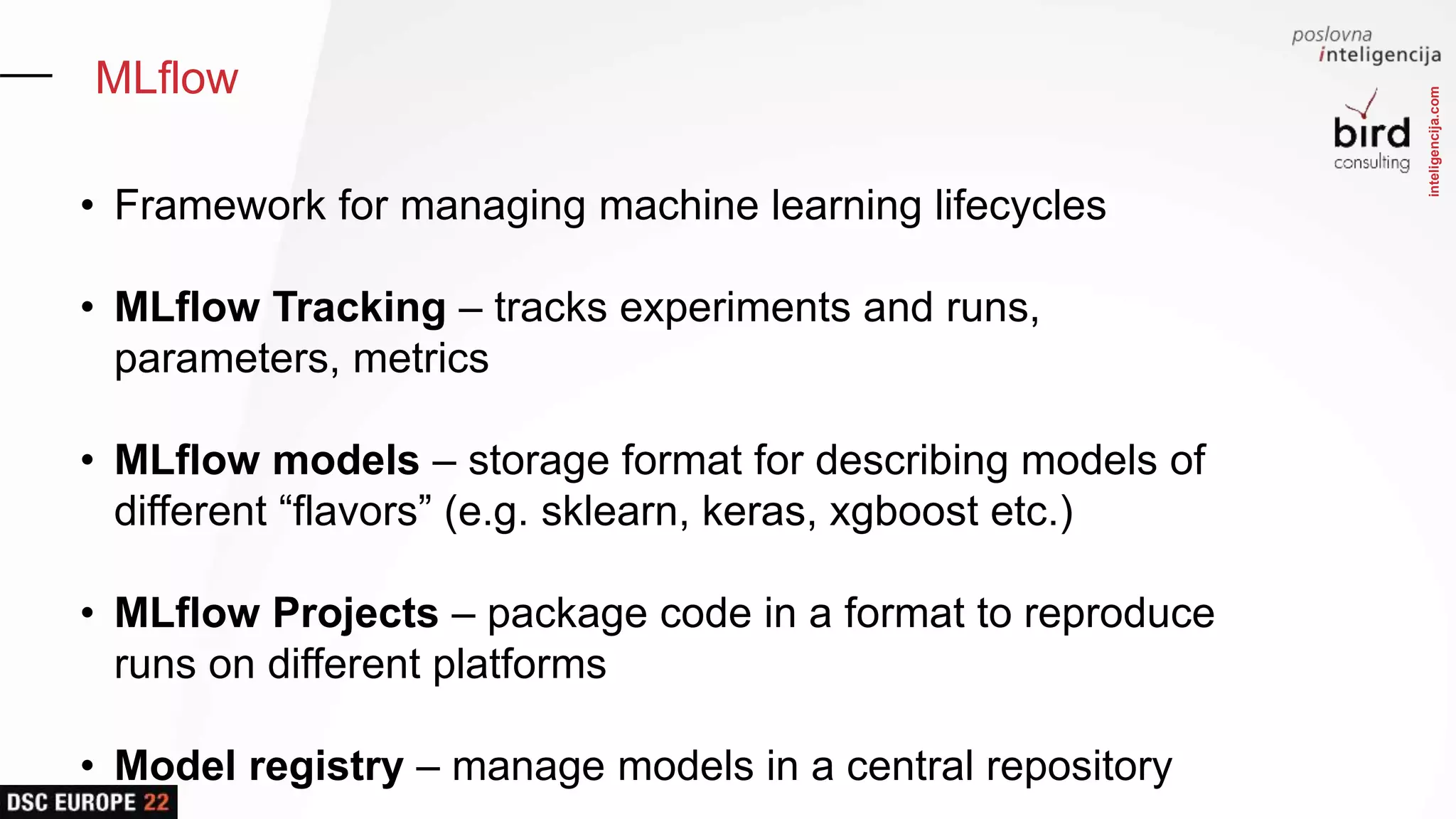 inteligencija.com
MLflow
• Framework for managing machine learning lifecycles
• MLflow Tracking – tracks experiments and runs,
parameters, metrics
• MLflow models – storage format for describing models of
different “flavors” (e.g. sklearn, keras, xgboost etc.)
• MLflow Projects – package code in a format to reproduce
runs on different platforms
• Model registry – manage models in a central repository
 