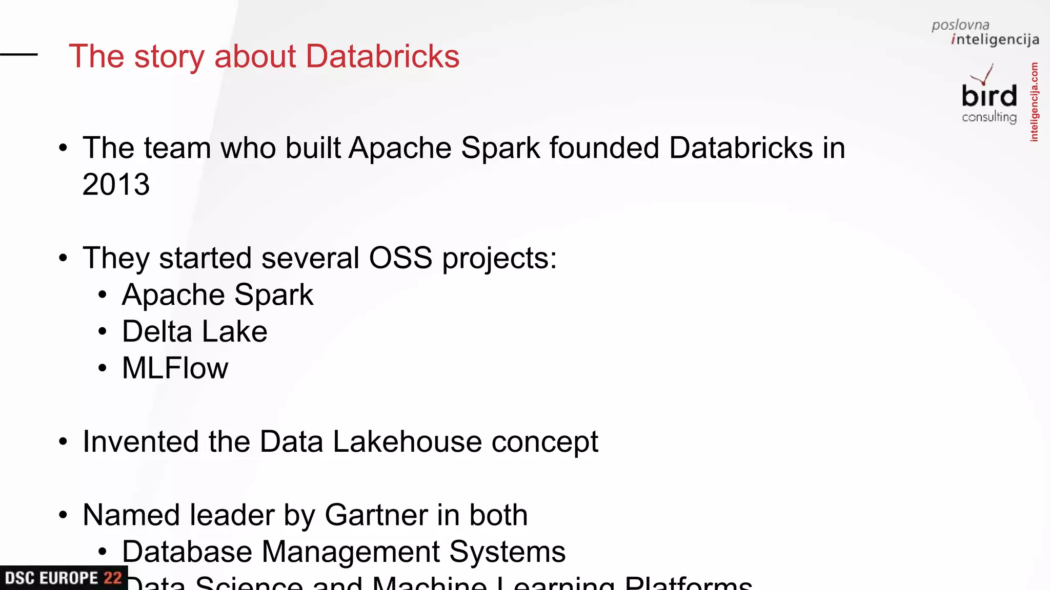 inteligencija.com
The story about Databricks
• The team who built Apache Spark founded Databricks in
2013
• They started several OSS projects:
• Apache Spark
• Delta Lake
• MLFlow
• Invented the Data Lakehouse concept
• Named leader by Gartner in both
• Database Management Systems
 