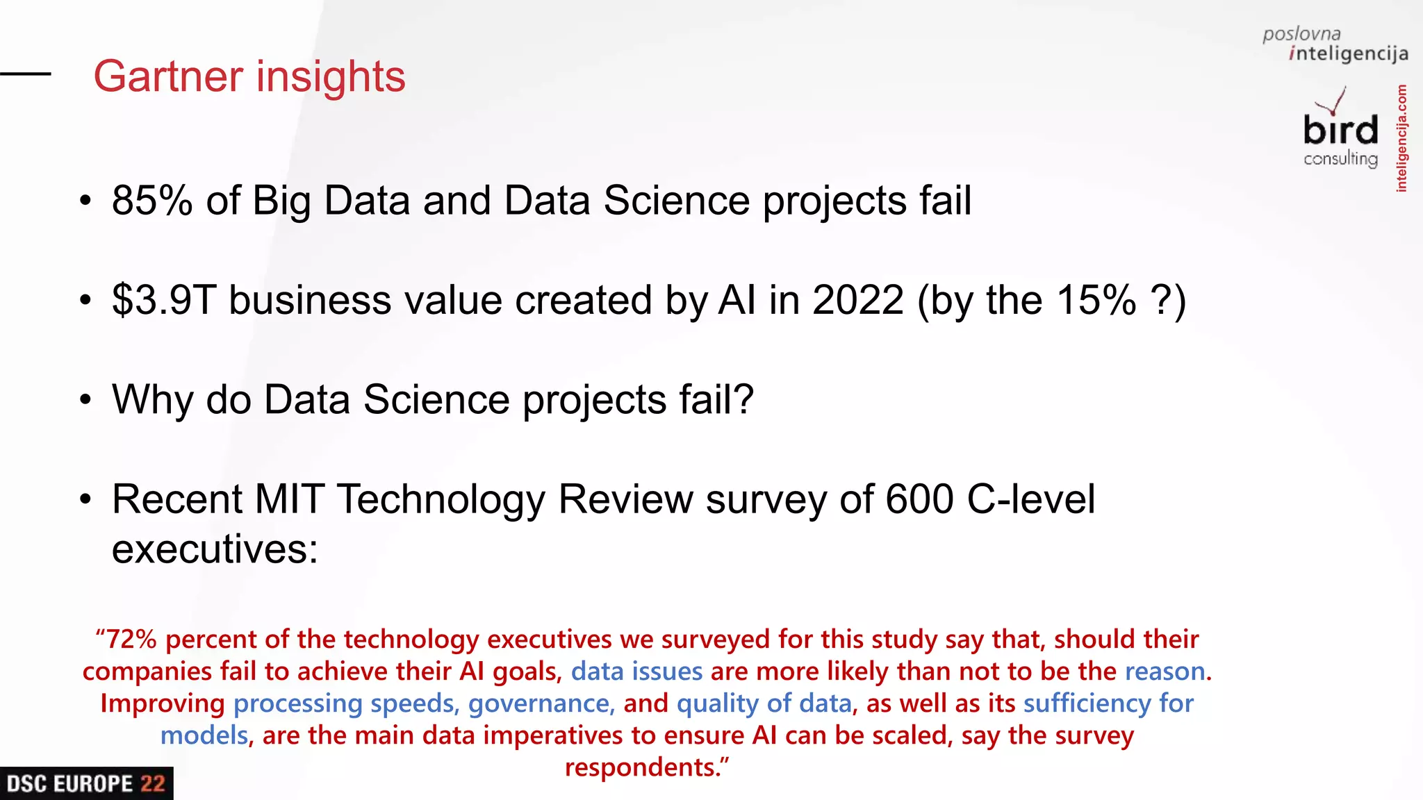 inteligencija.com
Gartner insights
• 85% of Big Data and Data Science projects fail
• $3.9T business value created by AI in 2022 (by the 15% ?)
• Why do Data Science projects fail?
• Recent MIT Technology Review survey of 600 C-level
executives:
“72% percent of the technology executives we surveyed for this study say that, should their
companies fail to achieve their AI goals, data issues are more likely than not to be the reason.
Improving processing speeds, governance, and quality of data, as well as its sufficiency for
models, are the main data imperatives to ensure AI can be scaled, say the survey
respondents.”
 