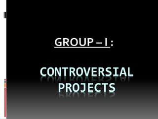 GROUP – I : 
CONTROVERSIAL 
PROJECTS 
 