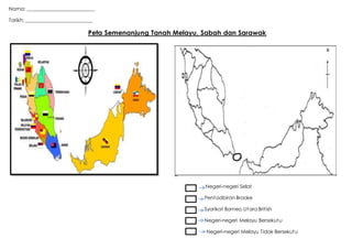 Nama: ___________________________
Tarikh: ___________________________
Peta Semenanjung Tanah Melayu, Sabah dan Sarawak
Negeri-negeri Selat
Pentadbiran Brooke
Syarikat Borneo Utara British
Negeri-negeri Melayu Bersekutu
Negeri-negeri Melayu Tidak Bersekutu
 