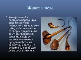 Живот и дело
 Како је глувоћа

постајала израженија,
он је то све теже
подносио, затварао се у
себе, избегавао људе,
са својим пријатељима
комуницирао преко
свешчица, које су
касније штампане и
продаване(«Писма
бесмртној драгој»), а
откриле су добар део
душе овог уметника.

 