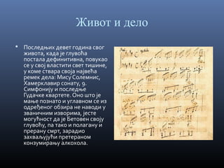 Живот и дело
 Последњих девет година свог

живота, када је глувоћа
постала дефинитивна, повукао
се у свој властити свет тишине,
у коме ствара своја највећа
ремек дела: Мису Солемнис,
Хамерклавир сонату, 9.
Симфонију и последње
Гудачке квартете. Оно што је
мање познато и углавном се из
одређеног обзира не наводи у
званичним изворима, јесте
могућност да је Бетовен своју
глувоћу, па тако и полагану и
прерану смрт, зарадио
захваљујући претераном
конзумирању алкохола.

 