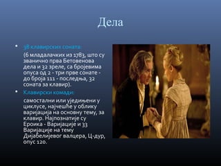 Дела
 38 клавирских соната:

(6 младалачких из 1783, што су
званично прва Бетовенова
дела и 32 зреле, са бројевима
опуса од 2 - три прве сонате до броја 111 - последња, 32
соната за клавир).
 Клавирски комади:
самостални или уједињени у
циклусе, најчешће у облику
варијација на основну тему, за
клавир. Најпознатије су
Ероика - Варијације и 33
Варијације на тему
Дијабелијевог валцера, Ц-дур,
опус 120.

 