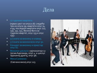 Дела








17 гудачких квартета:
(првих шест из опуса 18; следећа
три из опуса 59; квартети опус 74.
и 95; последњи квартети опус 127,
130, 131, 132, Велика Фуга за
гудачки квартет, опус 133 и опус
135).
9 Соната за виолину и клавир.
5 Соната за виолончело опус 50.
Концерт за виолину и оркестар
опус 61.
Вокални циклуси: најпознатији су
песма Аделаида, опус 4. и циклус
Удаљеној драгој, опус 96.
Миса Солемнис(Свечана миса),опус 123

 