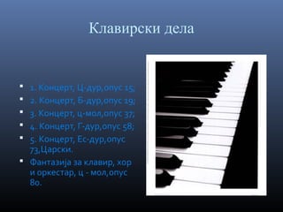 Клавирски дела

1. Концерт, Ц-дур,опус 15;
2. Концерт, Б-дур,опус 19;
3. Концерт, ц-мол,опус 37;
4. Концерт, Г-дур,опус 58;
5. Концерт, Ес-дур,опус
73,Царски.
 Фантазија за клавир, хор
и оркестар, ц - мол,опус
80.






 