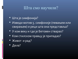 Шта смо научили?
 Шта је симфонија?
 Изведи мотив 5. симфоније (певањем или





свирањем) и реци шта она представља?
У ком веку и где је Бетовен стварао?
Ком стилском правцу је припадао?
Живот и рад?
Дела?

 