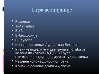 Игра асоцијације
Решења:
А-Аустрија
Б-18.
В-Симфоније
Г-Глувоћа
Коначно решење-Лудвиг ван Бетовен
Ученике поделити у две групе,а погађа се
колона по колона (А,Б,В,Г).Групе
наизменично (једна,па друга) нуде решења
 Решење колоне доноси-2 поена
 Коначно решење доноси-4 поена








 