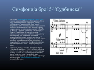 Симфонија број 5-”Судбинска”




Настала је и премијерно изведена у Бечу 1808.
године, заједно са Шестом, Пасторалном. Ни за
њу у Бечким музичким круговима и међу
публиком тога времена, није било много
разумевања. Због смелих идејних и мелодијских
решења. Музички писац Паул Бекер је срећно
окарактерисао четири њена става као: 1. Борба;
2. Нада; 3. Очајање; 4. Победа. Тек касније, у
Деветој Симфонији, Бетовен ће поново
обрадити музичке идеје ове Симфоније, само у
још ширем и још снажнијем (мада не и
довршеном) идејном и звучном контексту. У
Петој Симфонији, постигнуто је до тада и готово
до данас, непревазиђено јединство облика и
садржаја, због чега се ова Симфонија код шире
публике највише и цени.Симфонија траје 31
минут
Први став је свуда познати Алегро кон брио.
Почетни мотив СОЛ - СОЛ- СОЛ- МИ, постао је
практично најцитиранији музички мотив свуда
у свету, када би се о класичној музици повео
макар неки разговор. На овом мотиву,
практично се развија цео први став, а заснивају
и три потоња. Тако судбина куца на врата
описао је Бетовен.

 