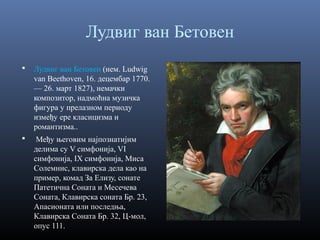 Лудвиг ван Бетовен


Лудвиг ван Бетовен (нем. Ludwig
van Beethoven, 16. децембар 1770.
— 26. март 1827), немачки
композитор, надмоћна музичка
фигура у прелазном периоду
између ере класицизма и
романтизма..



Међу његовим најпознатијим
делима су V симфонија, VI
симфонија, IX симфонија, Миса
Солемнис, клавирска дела као на
пример, комад За Елизу, сонате
Патетична Соната и Месечева
Соната, Клавирска соната Бр. 23,
Апасионата или последња,
Клавирска Соната Бр. 32, Ц-мол,
опус 111.

 