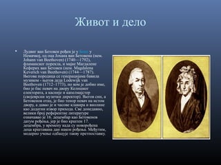 Живот и дело


Лудвиг ван Бетовен рођен је у Бону у
Немачкој, од оца Јохана ван Бетовена (нем.
Johann van Beethoven) (1740—1792),
фламанског порекла, и мајке Магдалене
Кеферих ван Бетовен (нем. Magdalena
Keverich van Beethoven) (1744—1787).
Његова породица се генерацијама бавила
музиком - његов деда Lodewijk van
Beethoven (1712–1773), по ком је добио име,
био је бас певач на двору Келншког
електората, а касније и капелмајстер
(својеврсни музички директор). Његов син, а
Бетовенов отац, је био тенор певач на истом
двору, а давао је и часове клавира и виолине
као додатни извор прихода. Све донедавно,
велики број референтне литературе
означавао је 16. децембар као Бетовенов
датум рођења, јер је био крштен 17.
децембра, у времену када су новорођена
деца крштавана дан након рођења. Међутим,
модерно учење одбацује такву претпоставку.

 