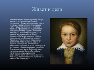 Живот и дело


Бетовенов први музички учитељ био је
његов отац, музичар у изборној
скупштини у Бону и алкохоличар, који га
је у више наврата тукао, будио усред
ноћи у друштву музичара - аматера
Тобајаса Пфајфера (који му је заправо
био први учитељ), када би почињале
лекције, а све то покушавајући да га
начини „музичким чудом“ попут
Моцарта. Међутим, други су убрзо и
сами приметили Бетовенов таленат.
Кристијан Готлоб Неф је подучавао и
запослио Бетовена, који је уједно и
примао спонзорство Управничког
електората. Бетовен је остао без мајке са
17 година и обавеза уздизања два млађа
брата пала је на њега. За Нефа је имао
пуно поштовања. Одлазећи из Бона
почетком последње деценије
осамнаестог века, Бетовен му је рекао:
Ако икада постанем велики музичар, то
ће бити и Ваша заслуга.

 