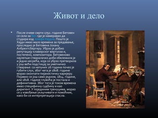 Живот и дело


После очеве смрти 1792. године Бетовен
се сели за Беч где је намеравао да
студира код Јозефа Хајдна. Пошто је
Хајдн имао мало времена за предавање,
проследио је Бетовена Јохану
Албрехтсбергеру. Убрзо је добио
репутацију клавирског виртуоза и,
постепено, композитора. Бетовеново
најлепше стваралачко доба обележила је
и једна несрећа, која се убрзо претворила
у још већи подстицај за уметничко
стварање: са непуних 26 година почео је
губити слух, због чега је 1808. године
морао окончати пијанистичку каријеру.
Појавио се још само једном, 1814. године,
али 1818. године глувоћа је постала и
дефинитивна. Због тога је током времена
имао специфичну судбину и као
диригент. У појединим тренуцима, морао
се у извођење укључивати и помоћник,
како би се интерпретација спасла.

 