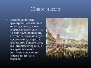 Живот и дело
 Када би дириговао

оркестром, Бетовен би се
високо уздизао, снажно
усправљао код силовитих
и брзих звучних покрета,
а готово сагињао под пулт
код умерених, спорих и
распеваних. Уопште узев,
као интерпретатор био је
немиран, плаховит,
емотиван, али и веома
изражајан, па чак и
савршен.

 