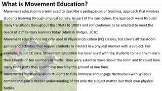 What is Movement Education?
Movement education is a term used to describe a pedagogical, or teaching, approach that involves
students learning through physical activity. As part of the curriculum, the approach went through
many transitions throughout the 1960’s to 1980’s and still continues to be adapted to meet the
needs of 21st Century learners today (Abels & Bridges, 2010).
Movement education is not only used in Physical Education (PE) classes, but covers all classroom
games and activities that require students to interact in a physical manner with a subject. For
example, in our 1C class, Movement Education has been used with the students to help them learn
their Friends of Ten numbers in maths. They were asked to move about the room and to count how
many body parts they could have touching the ground at one time.
Movement Education enables students to fully immerse and engage themselves with syllabus
content and gain a deeper understanding of not only the subject matter, but their own physical
bodies.
 