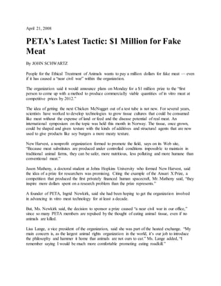 April 21, 2008
PETA’s Latest Tactic: $1 Million for Fake
Meat
By JOHN SCHWARTZ
People for the Ethical Treatment of Animals wants to pay a million dollars for fake meat — even
if it has caused a “near civil war” within the organization.
The organization said it would announce plans on Monday for a $1 million prize to the “first
person to come up with a method to produce commercially viable quantities of in vitro meat at
competitive prices by 2012.”
The idea of getting the next Chicken McNugget out of a test tube is not new. For several years,
scientists have worked to develop technologies to grow tissue cultures that could be consumed
like meat without the expense of land or feed and the disease potential of real meat. An
international symposium on the topic was held this month in Norway. The tissue, once grown,
could be shaped and given texture with the kinds of additives and structural agents that are now
used to give products like soy burgers a more meaty texture.
New Harvest, a nonprofit organization formed to promote the field, says on its Web site,
“Because meat substitutes are produced under controlled conditions impossible to maintain in
traditional animal farms, they can be safer, more nutritious, less polluting and more humane than
conventional meat.”
Jason Matheny, a doctoral student at Johns Hopkins University who formed New Harvest, said
the idea of a prize for researchers was promising. Citing the example of the Ansari X Prize, a
competition that produced the first privately financed human spacecraft, Mr. Matheny said, “they
inspire more dollars spent on a research problem than the prize represents.”
A founder of PETA, Ingrid Newkirk, said she had been hoping to get the organization involved
in advancing in vitro meat technology for at least a decade.
But, Ms. Newkirk said, the decision to sponsor a prize caused “a near civil war in our office,”
since so many PETA members are repulsed by the thought of eating animal tissue, even if no
animals are killed.
Lisa Lange, a vice president of the organization, said she was part of the heated exchange. “My
main concern is, as the largest animal rights organization in the world, it’s our job to introduce
the philosophy and hammer it home that animals are not ours to eat.” Ms. Lange added, “I
remember saying I would be much more comfortable promoting eating roadkill.”
 