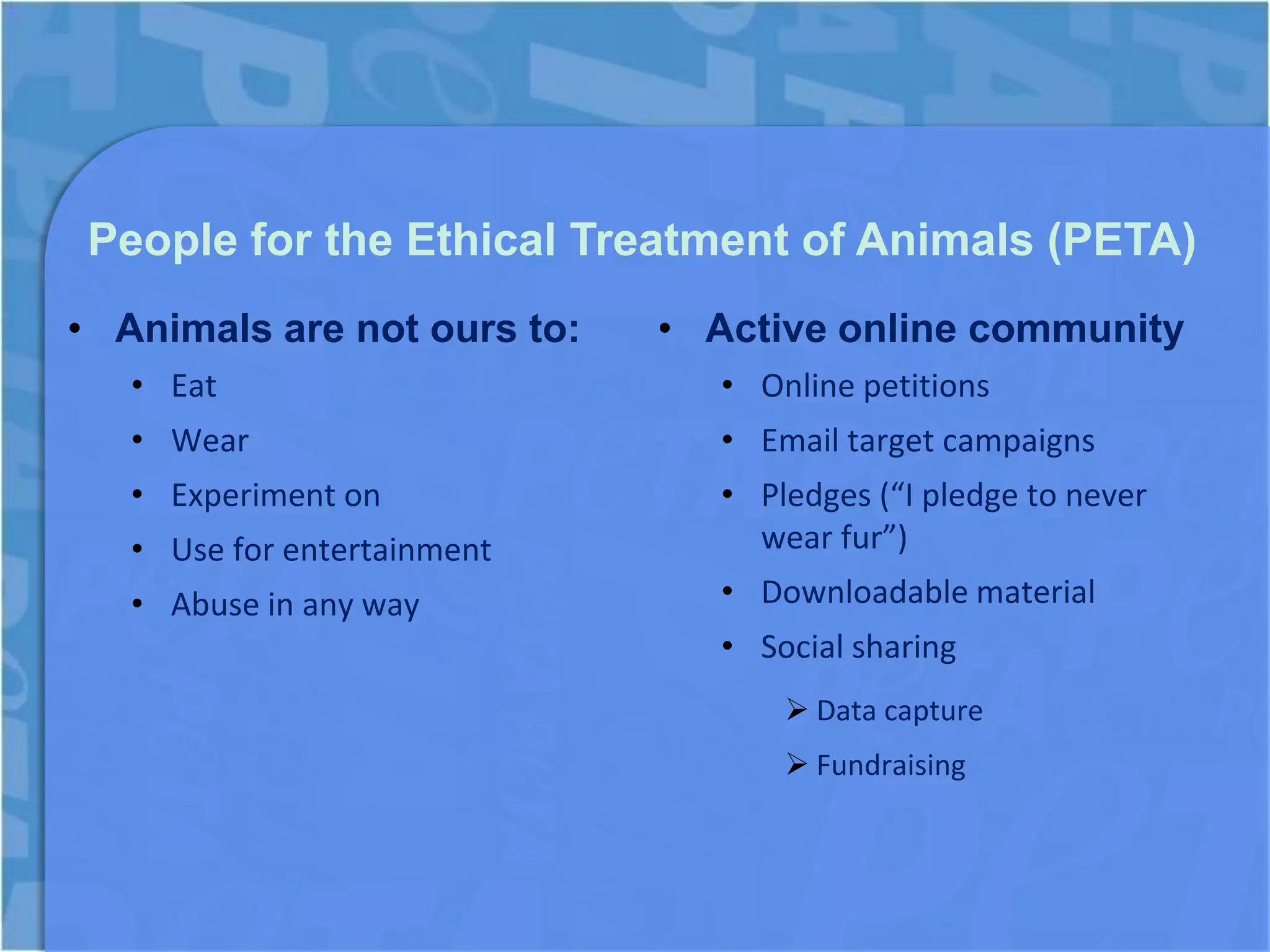 People for the Ethical Treatment of Animals (PETA)
• Animals are not ours to:   • Active online community
   • Eat                        • Online petitions
   • Wear                       • Email target campaigns
   • Experiment on              • Pledges (“I pledge to never
   • Use for entertainment        wear fur”)
   • Abuse in any way           • Downloadable material
                                • Social sharing
                                     Data capture
                                     Fundraising
 