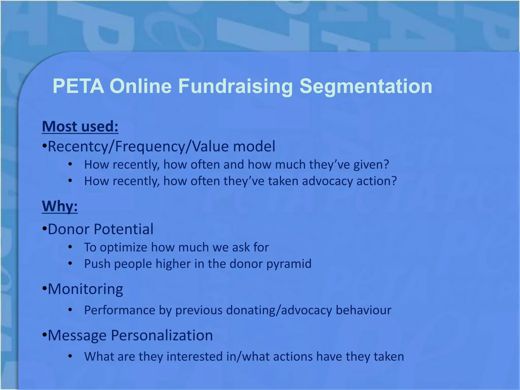 PETA Online Fundraising Segmentation
Most used:
•Recentcy/Frequency/Value model
   • How recently, how often and how much they’ve given?
   • How recently, how often they’ve taken advocacy action?
Why:
•Donor Potential
   • To optimize how much we ask for
   • Push people higher in the donor pyramid
•Monitoring
   • Performance by previous donating/advocacy behaviour
•Message Personalization
   • What are they interested in/what actions have they taken
 
