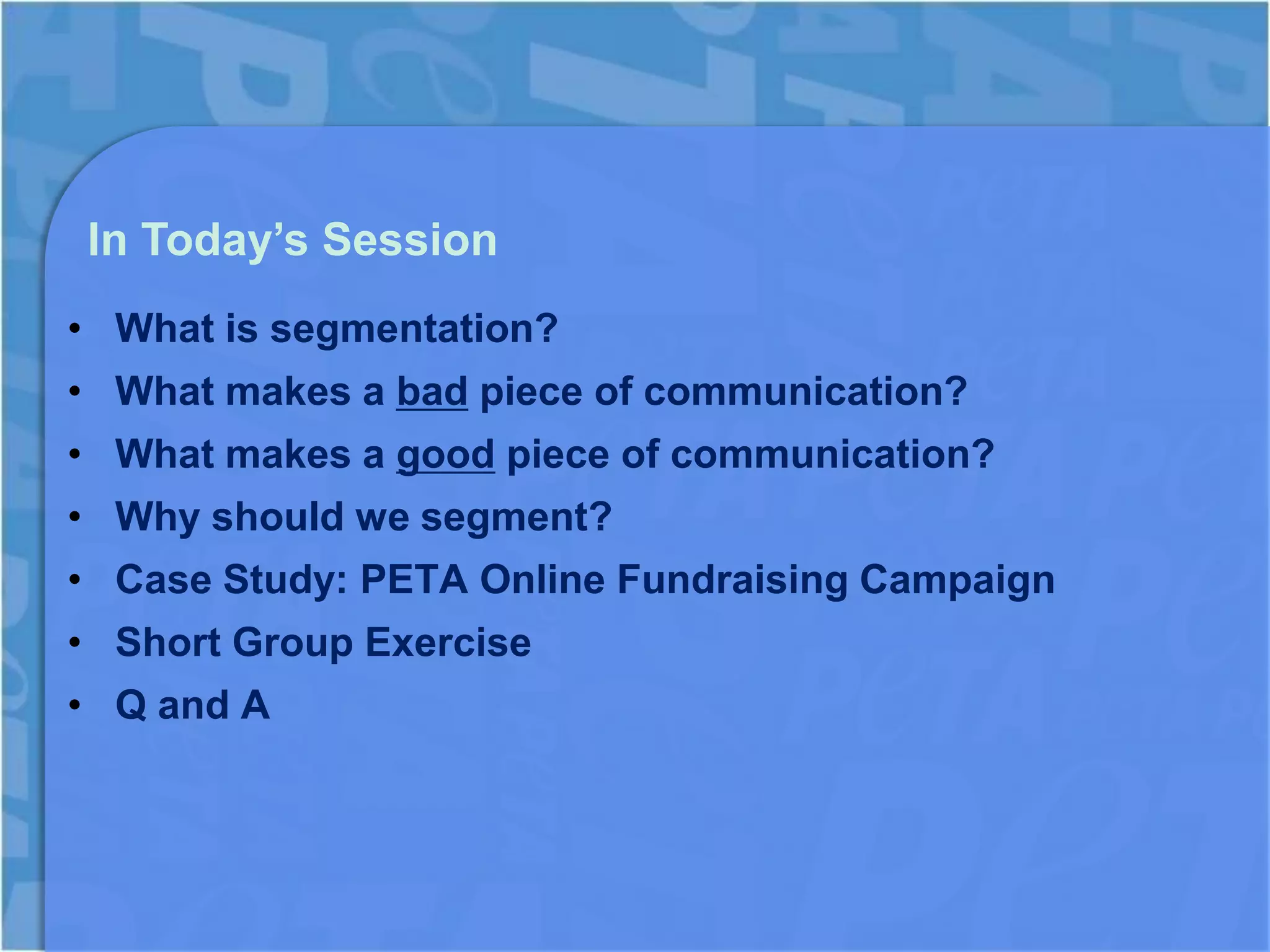 In Today’s Session
• What is segmentation?
• What makes a bad piece of communication?
• What makes a good piece of communication?
• Why should we segment?
• Case Study: PETA Online Fundraising Campaign
• Short Group Exercise
• Q and A
 