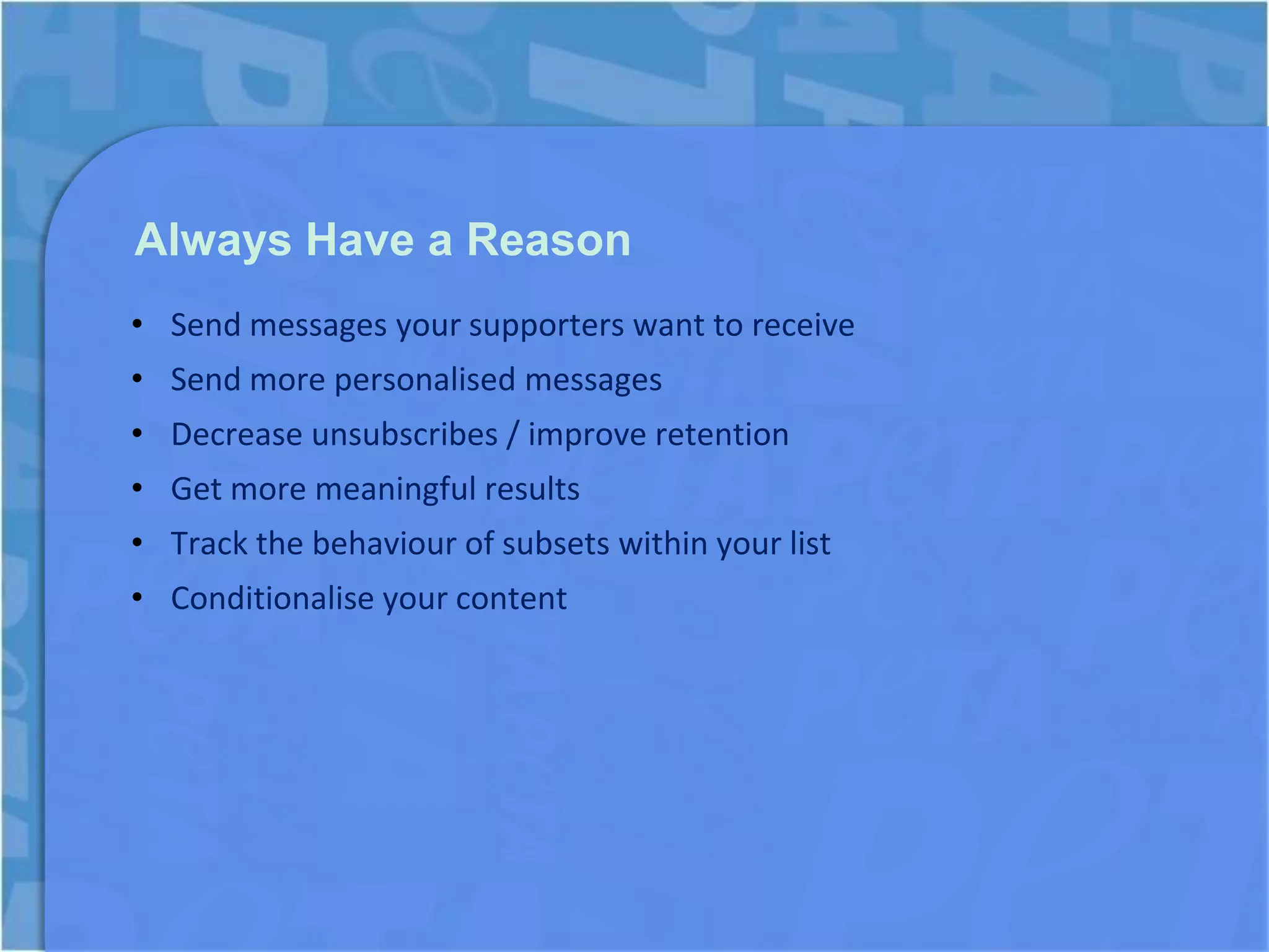 Always Have a Reason
• Send messages your supporters want to receive
• Send more personalised messages
• Decrease unsubscribes / improve retention
• Get more meaningful results
• Track the behaviour of subsets within your list
• Conditionalise your content
 