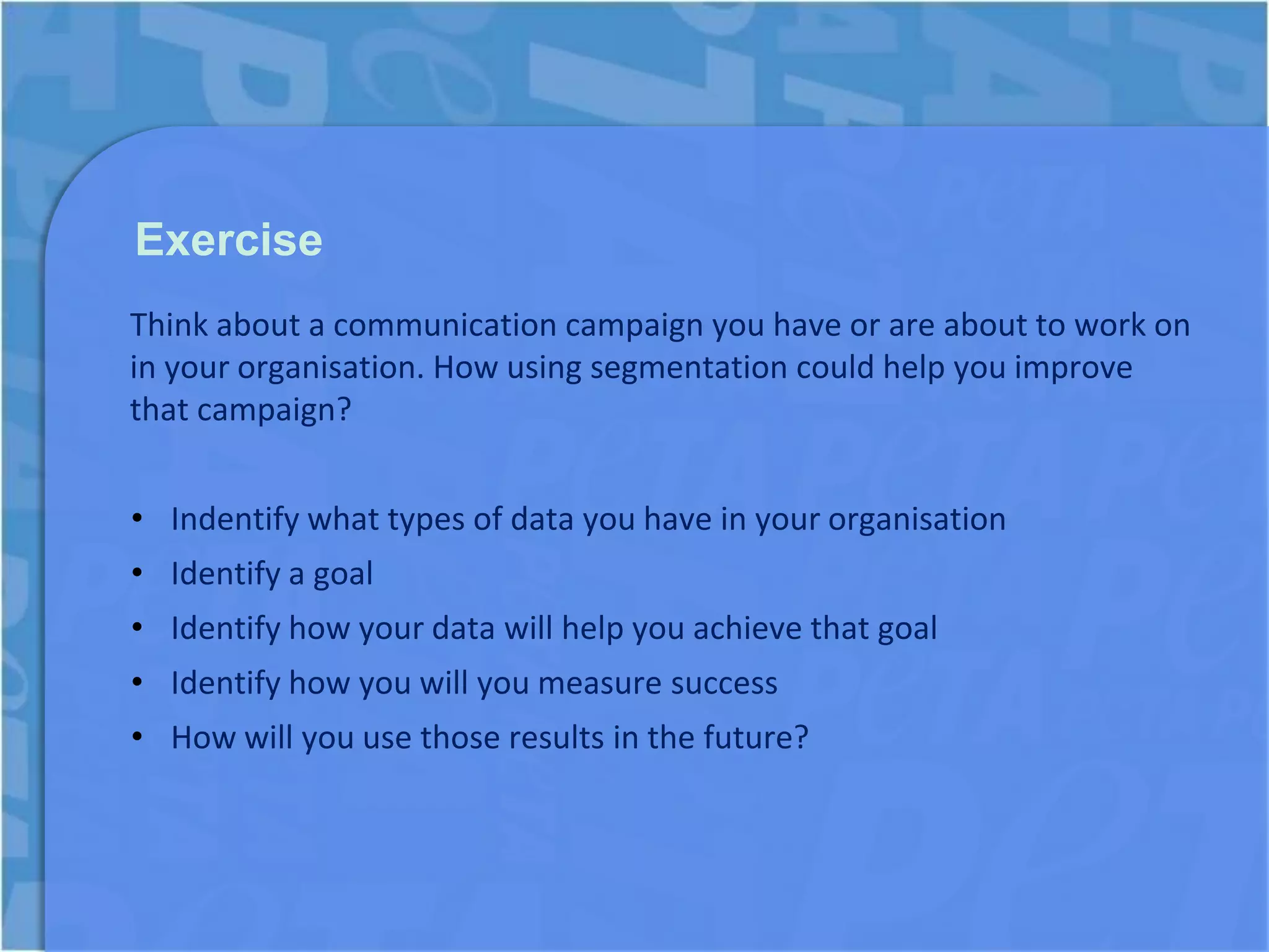 Exercise
Think about a communication campaign you have or are about to work on
in your organisation. How using segmentation could help you improve
that campaign?


• Indentify what types of data you have in your organisation
• Identify a goal
• Identify how your data will help you achieve that goal
• Identify how you will you measure success
• How will you use those results in the future?
 