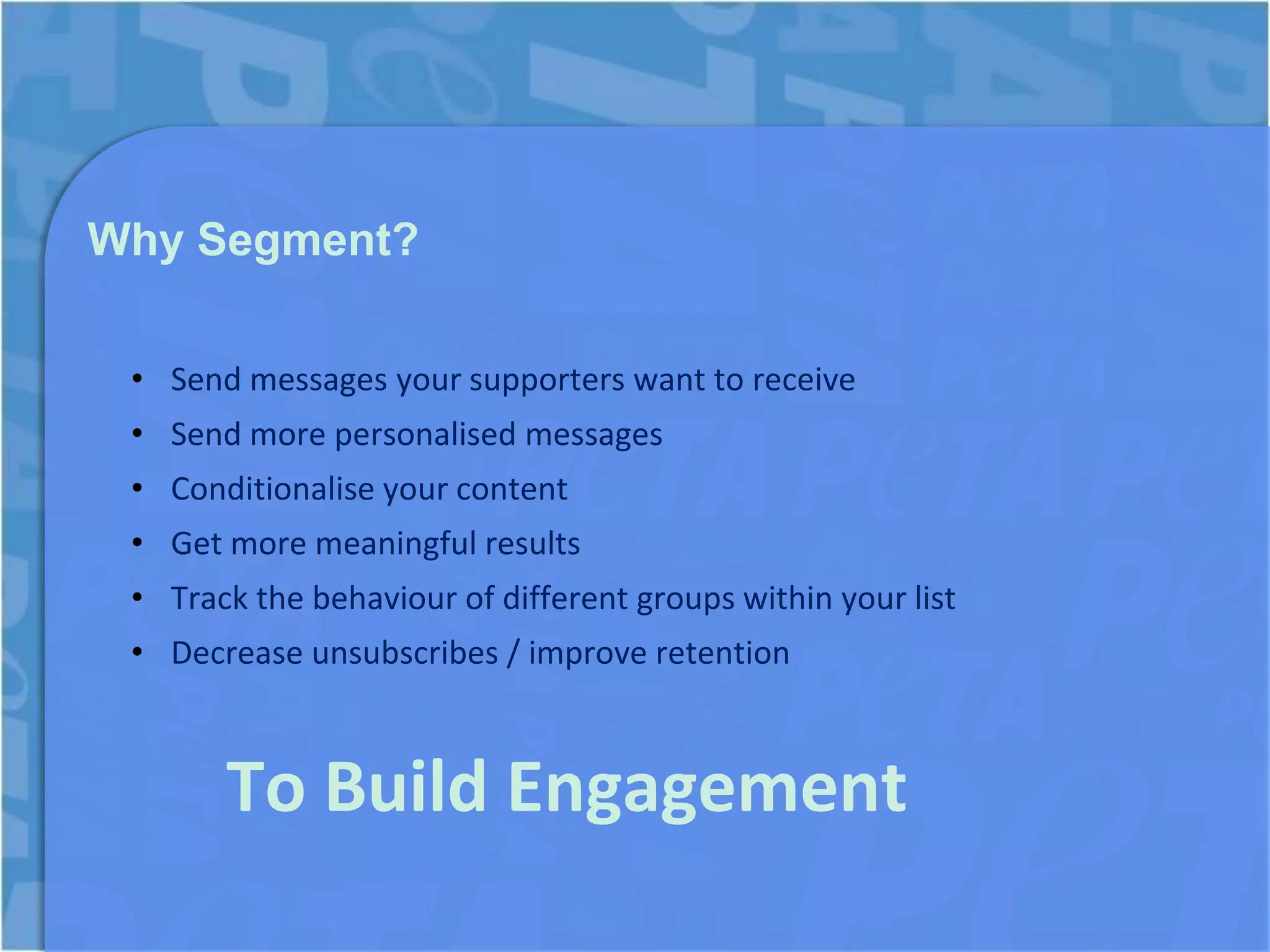 Why Segment?

 • Send messages your supporters want to receive
 • Send more personalised messages
 • Conditionalise your content
 • Get more meaningful results
 • Track the behaviour of different groups within your list
 • Decrease unsubscribes / improve retention



       To Build Engagement
 