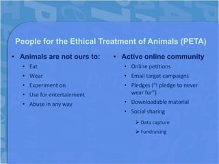 People for the Ethical Treatment of Animals (PETA)
• Animals are not ours to:   • Active online community
   • Eat                        • Online petitions
   • Wear                       • Email target campaigns
   • Experiment on              • Pledges (“I pledge to never
   • Use for entertainment        wear fur”)
   • Abuse in any way           • Downloadable material
                                • Social sharing
                                     Data capture
                                     Fundraising
 