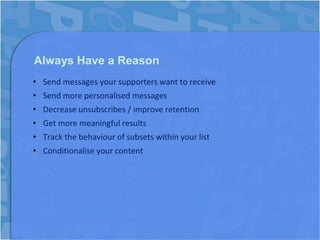 Always Have a Reason
• Send messages your supporters want to receive
• Send more personalised messages
• Decrease unsubscribes / improve retention
• Get more meaningful results
• Track the behaviour of subsets within your list
• Conditionalise your content
 