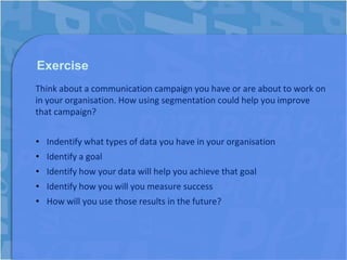 Exercise
Think about a communication campaign you have or are about to work on
in your organisation. How using segmentation could help you improve
that campaign?


• Indentify what types of data you have in your organisation
• Identify a goal
• Identify how your data will help you achieve that goal
• Identify how you will you measure success
• How will you use those results in the future?
 