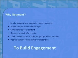 Why Segment?

 • Send messages your supporters want to receive
 • Send more personalised messages
 • Conditionalise your content
 • Get more meaningful results
 • Track the behaviour of different groups within your list
 • Decrease unsubscribes / improve retention



       To Build Engagement
 