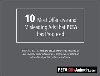 10 Most Offensive and 
Misleading Ads That PETA 
has Produced 
WARNING, all of the following ads are offensive in one way or an-other, 
please proceed with caution… once you’ve seen them all 
vote for the ad you think is the most offensive. 
 