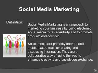 Social Media Marketing

Definition:
              Social Media Marketing is an approach to
              marketing your business by using electronic
              social media to raise visibility and to promote
              products and services.

              Social media are primarily Internet and
              mobile-based tools for sharing and
              discussing information. They are a
              collaborative way of using the web to
              enhance creativity and knowledge exchange.


                                                                10
                                                                10
 
